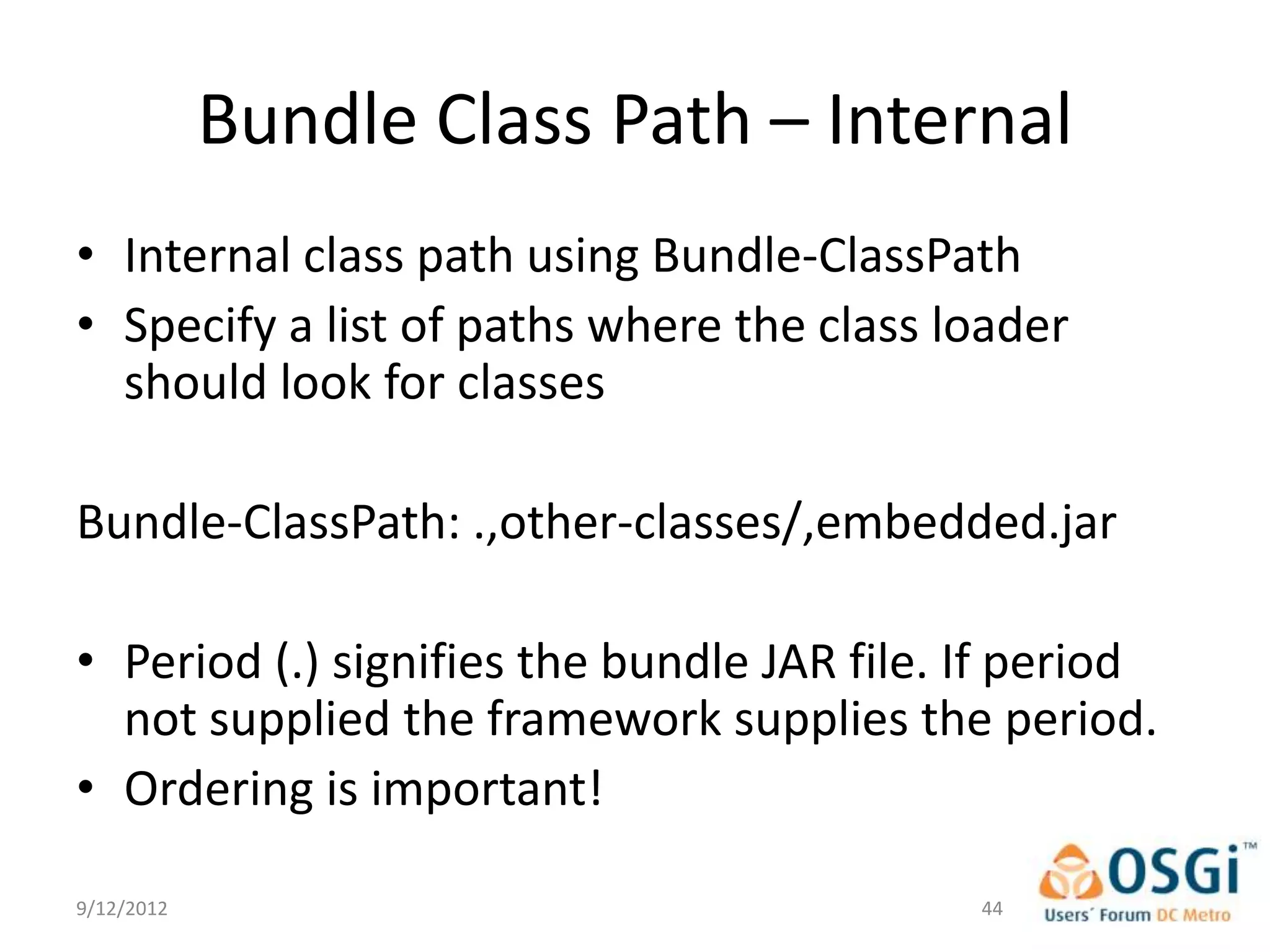 Bundle Class Path – Internal
• Internal class path using Bundle-ClassPath
• Specify a list of paths where the class loader
  should look for classes

Bundle-ClassPath: .,other-classes/,embedded.jar

• Period (.) signifies the bundle JAR file. If period
  not supplied the framework supplies the period.
• Ordering is important!

9/12/2012                                   44
 