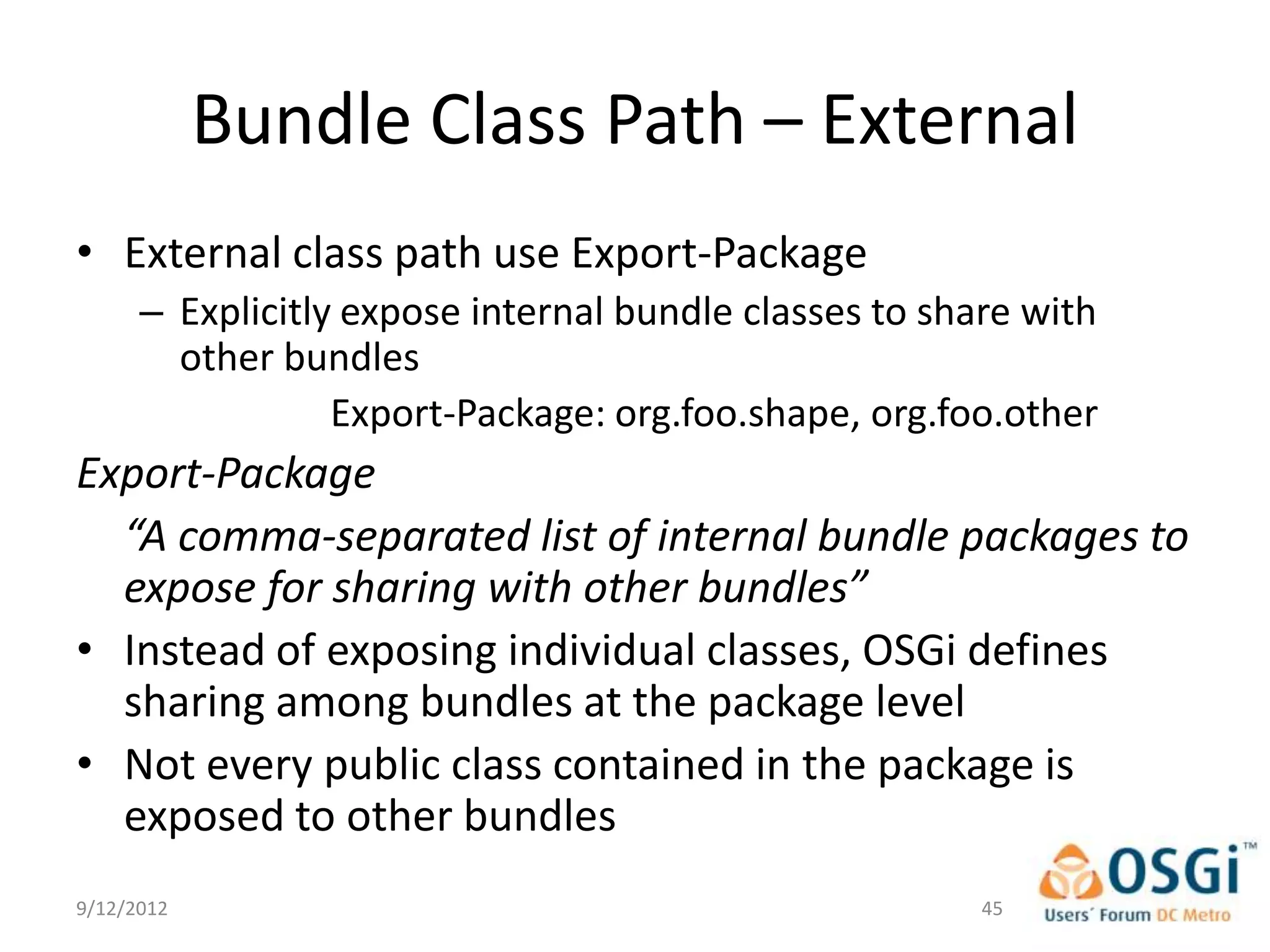 Bundle Class Path – External
• External class path use Export-Package
      – Explicitly expose internal bundle classes to share with
        other bundles
                  Export-Package: org.foo.shape, org.foo.other
Export-Package
  “A comma-separated list of internal bundle packages to
  expose for sharing with other bundles”
• Instead of exposing individual classes, OSGi defines
  sharing among bundles at the package level
• Not every public class contained in the package is
  exposed to other bundles
9/12/2012                                               45
 
