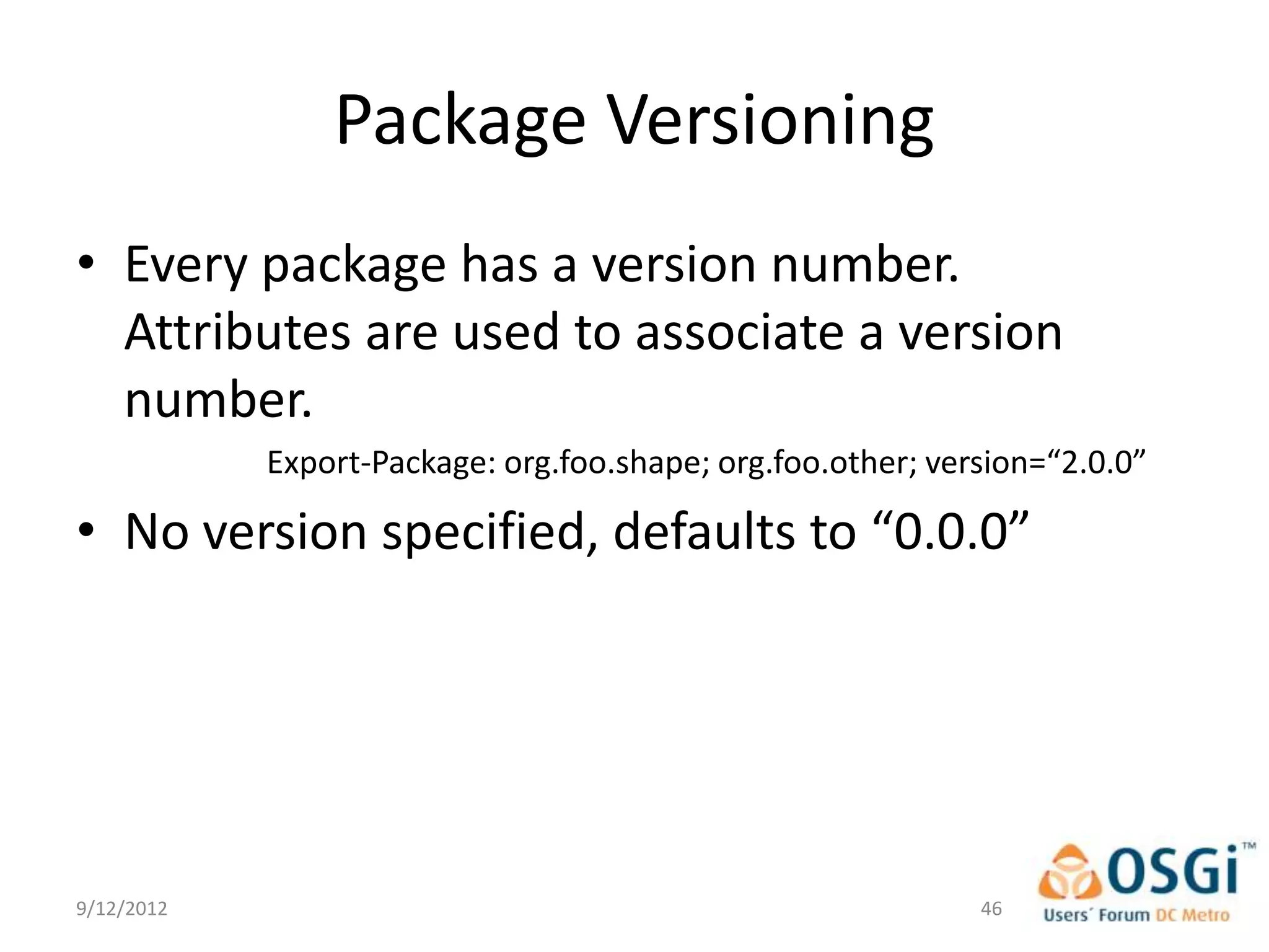 Package Versioning
• Every package has a version number.
  Attributes are used to associate a version
  number.
            Export-Package: org.foo.shape; org.foo.other; version=“2.0.0”

• No version specified, defaults to “0.0.0”




9/12/2012                                                    46
 