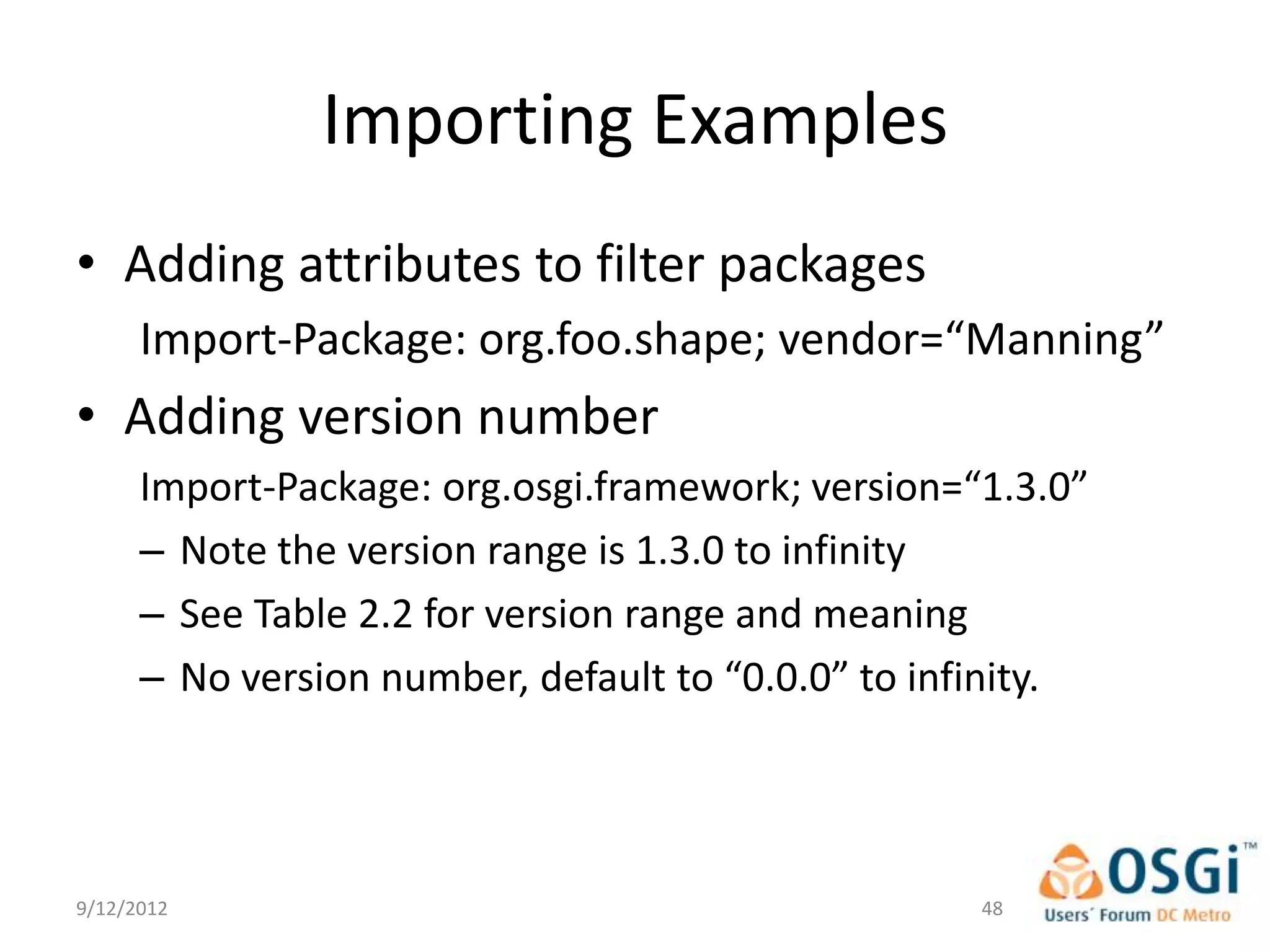 Importing Examples
• Adding attributes to filter packages
      Import-Package: org.foo.shape; vendor=“Manning”
• Adding version number
      Import-Package: org.osgi.framework; version=“1.3.0”
      – Note the version range is 1.3.0 to infinity
      – See Table 2.2 for version range and meaning
      – No version number, default to “0.0.0” to infinity.




9/12/2012                                           48
 