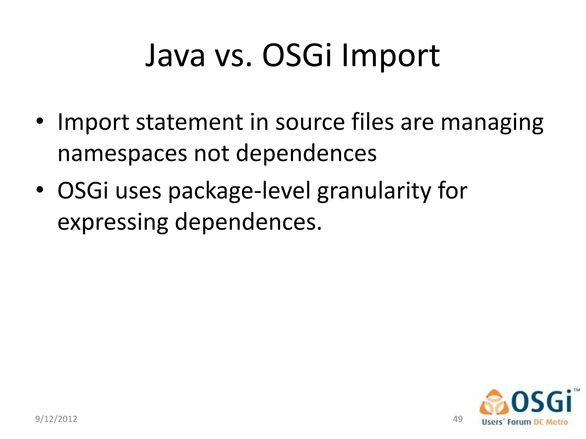 Java vs. OSGi Import
• Import statement in source files are managing
  namespaces not dependences
• OSGi uses package-level granularity for
  expressing dependences.




9/12/2012                             49
 