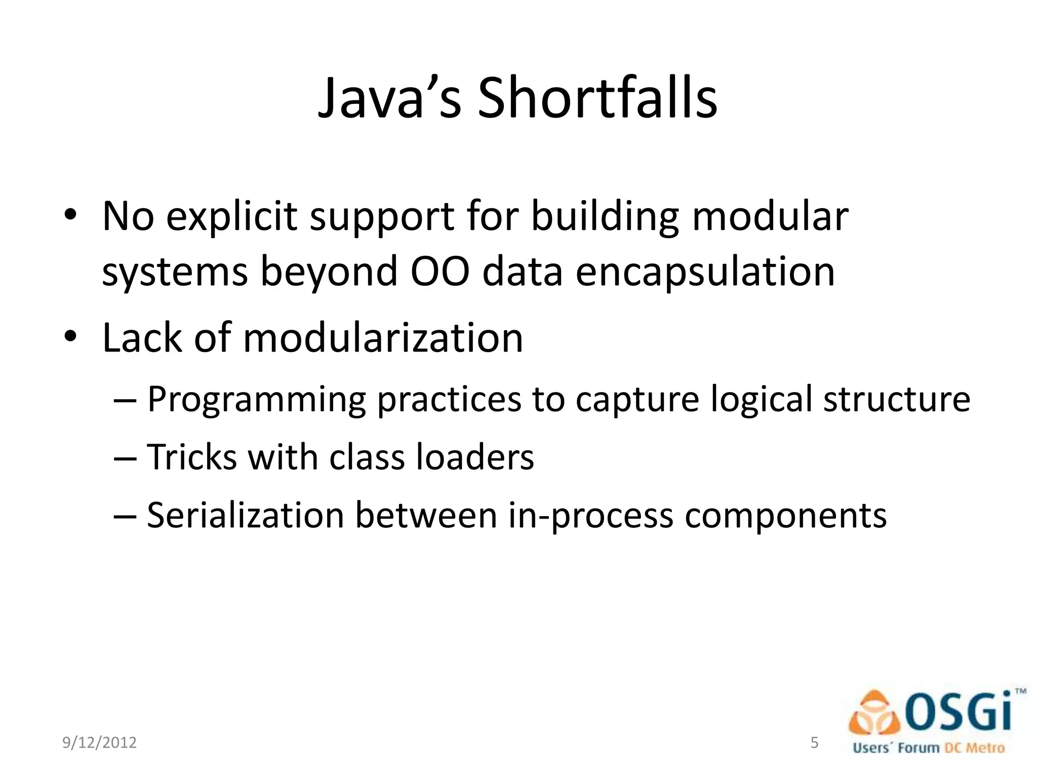 Java’s Shortfalls
• No explicit support for building modular
  systems beyond OO data encapsulation
• Lack of modularization
      – Programming practices to capture logical structure
      – Tricks with class loaders
      – Serialization between in-process components




9/12/2012                                       5
 