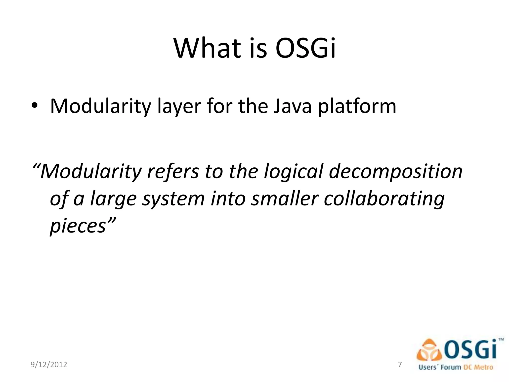 What is OSGi
• Modularity layer for the Java platform

“Modularity refers to the logical decomposition
 of a large system into smaller collaborating
 pieces”




9/12/2012                                  7
 