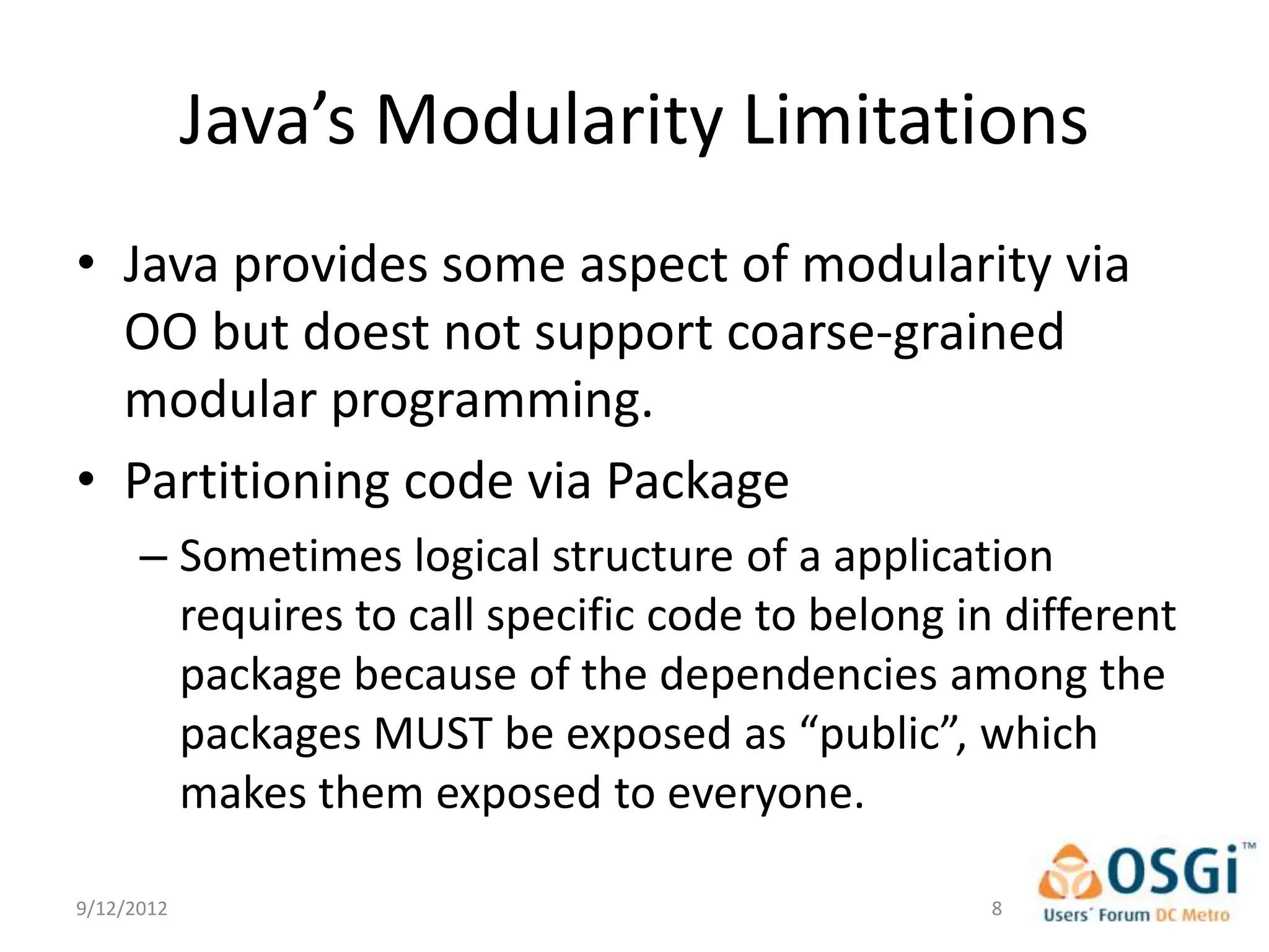 Java’s Modularity Limitations
• Java provides some aspect of modularity via
  OO but doest not support coarse-grained
  modular programming.
• Partitioning code via Package
      – Sometimes logical structure of a application
        requires to call specific code to belong in different
        package because of the dependencies among the
        packages MUST be exposed as “public”, which
        makes them exposed to everyone.

9/12/2012                                          8
 