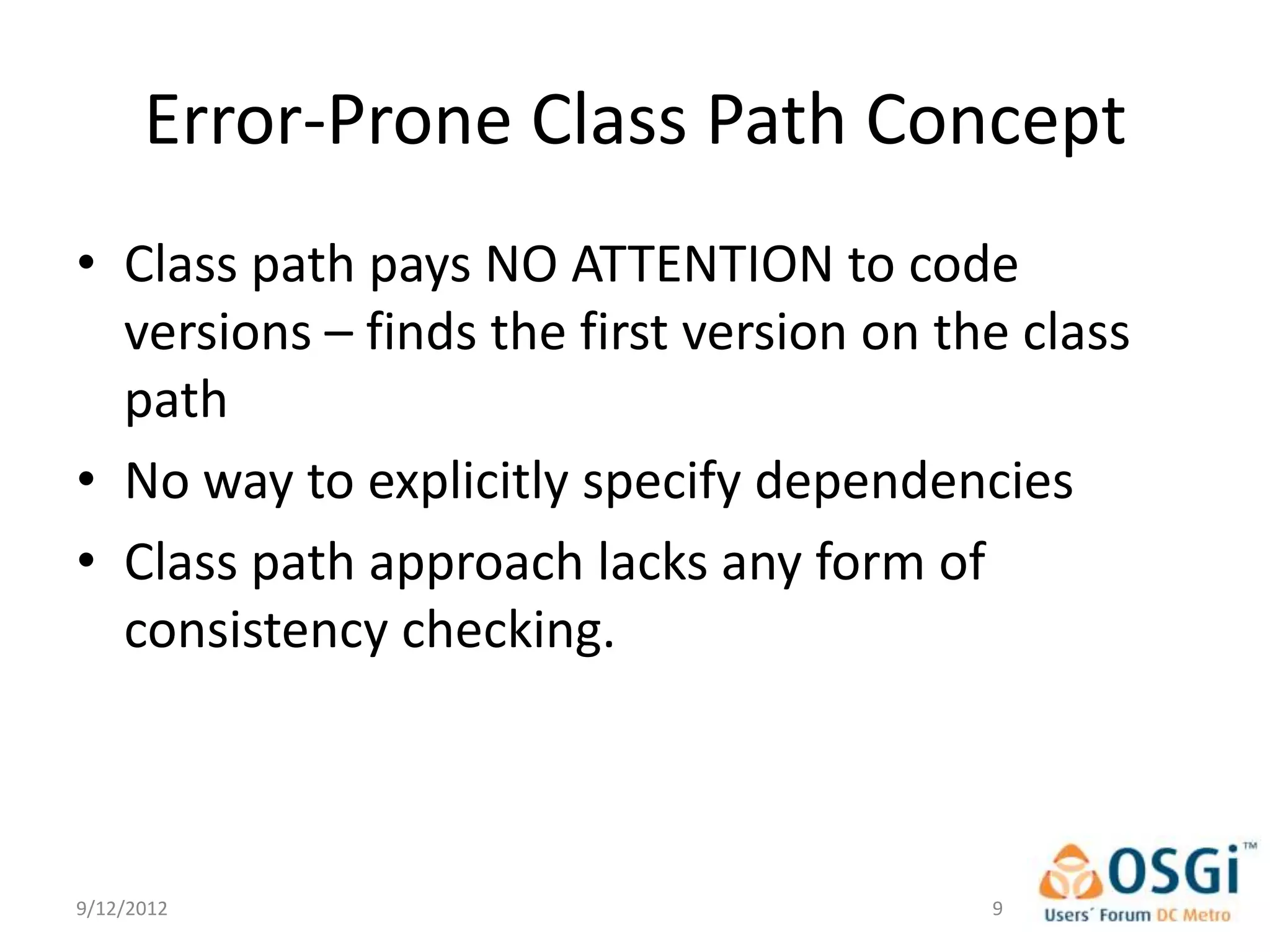 Error-Prone Class Path Concept
• Class path pays NO ATTENTION to code
  versions – finds the first version on the class
  path
• No way to explicitly specify dependencies
• Class path approach lacks any form of
  consistency checking.



9/12/2012                                 9
 