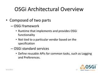 OSGi Architectural Overview
• Composed of two parts
      – OSGi framework
            • Runtime that implements and provides OSGi
              functionality
            • Not tied to a particular vendor based on the
              specification
      – OSGi standard services
            • Define reusable APIs for common tasks, such as Logging
              and Preferences.


9/12/2012                                                12
 