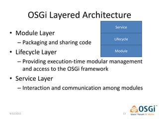 OSGi Layered Architecture
                                         Service
• Module Layer
                                        Lifecycle
      – Packaging and sharing code
• Lifecycle Layer                        Module

      – Providing execution-time modular management
        and access to the OSGi framework
• Service Layer
      – Interaction and communication among modules


9/12/2012                                    13
 