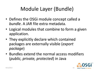 Module Layer (Bundle)
• Defines the OSGi module concept called a
  bundle. A JAR file extra metadata.
• Logical modules that combine to form a given
  application.
• They explicitly declare which contained
  packages are externally visible (export
  package)
• Bundles extend the normal access modifiers
  (public, private, protected) in Java
9/12/2012                             14
 