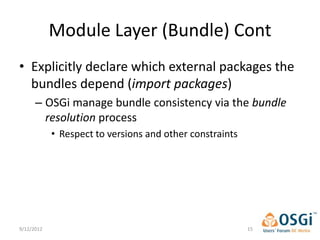 Module Layer (Bundle) Cont
• Explicitly declare which external packages the
  bundles depend (import packages)
      – OSGi manage bundle consistency via the bundle
        resolution process
            • Respect to versions and other constraints




9/12/2012                                                 15
 