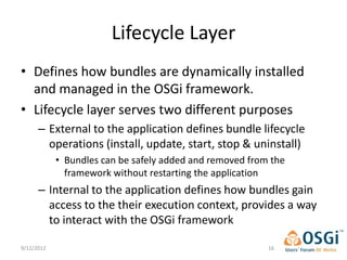 Lifecycle Layer
• Defines how bundles are dynamically installed
  and managed in the OSGi framework.
• Lifecycle layer serves two different purposes
      – External to the application defines bundle lifecycle
        operations (install, update, start, stop & uninstall)
            • Bundles can be safely added and removed from the
              framework without restarting the application
      – Internal to the application defines how bundles gain
        access to the their execution context, provides a way
        to interact with the OSGi framework

9/12/2012                                                 16
 