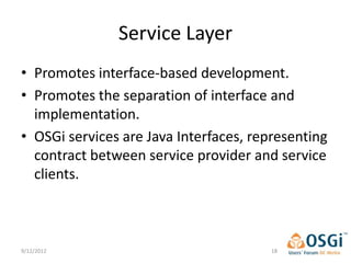 Service Layer
• Promotes interface-based development.
• Promotes the separation of interface and
  implementation.
• OSGi services are Java Interfaces, representing
  contract between service provider and service
  clients.



9/12/2012                               18
 