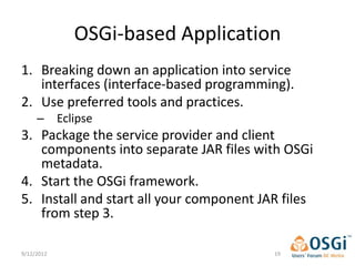OSGi-based Application
1. Breaking down an application into service
   interfaces (interface-based programming).
2. Use preferred tools and practices.
     – Eclipse
3. Package the service provider and client
   components into separate JAR files with OSGi
   metadata.
4. Start the OSGi framework.
5. Install and start all your component JAR files
   from step 3.

9/12/2012                                 19
 
