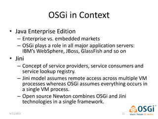 OSGi in Context
• Java Enterprise Edition
      – Enterprise vs. embedded markets
      – OSGi plays a role in all major application servers:
        IBM’s WebSphere, JBoss, GlassFish and so on
• Jini
      – Concept of service providers, service consumers and
        service lookup registry.
      – Jini model assumes remote access across multiple VM
        processes whereas OSGi assumes everything occurs in
        a single VM process.
      – Open source Newton combines OSGi and Jini
        technologies in a single framework.
9/12/2012                                            21
 