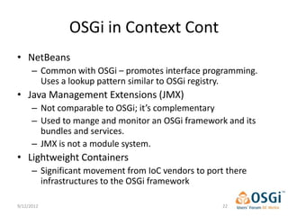 OSGi in Context Cont
• NetBeans
      – Common with OSGi – promotes interface programming.
        Uses a lookup pattern similar to OSGi registry.
• Java Management Extensions (JMX)
      – Not comparable to OSGi; it’s complementary
      – Used to mange and monitor an OSGi framework and its
        bundles and services.
      – JMX is not a module system.
• Lightweight Containers
      – Significant movement from IoC vendors to port there
        infrastructures to the OSGi framework

9/12/2012                                            22
 