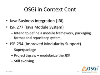 OSGi in Context Cont
• Java Business Integration (JBI)
• JSR 277 (Java Module System)
      – Intend to define a module framework, packaging
        format and repository system.
• JSR 294 (Improved Modularity Support)
      – Superpackage
      – Project Jigsaw – modularize the JDK
      – Still evolving

9/12/2012                                     23
 