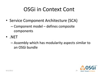 OSGi in Context Cont
• Service Component Architecture (SCA)
      – Component model – defines composite
        components
• .NET
      – Assembly which has modularity aspects similar to
        an OSGi bundle




9/12/2012                                     24
 