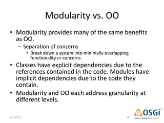 Modularity vs. OO
• Modularity provides many of the same benefits
  as OO.
      – Separation of concerns
            • Break down a system into minimally overlapping
              functionality or concerns
• Classes have explicit dependencies due to the
  references contained in the code. Modules have
  implicit dependencies due to the code they
  contain.
• Modularity and OO each address granularity at
  different levels.

9/12/2012                                                  28
 