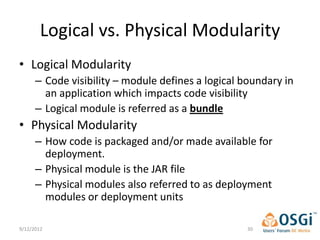 Logical vs. Physical Modularity
• Logical Modularity
      – Code visibility – module defines a logical boundary in
        an application which impacts code visibility
      – Logical module is referred as a bundle
• Physical Modularity
      – How code is packaged and/or made available for
        deployment.
      – Physical module is the JAR file
      – Physical modules also referred to as deployment
        modules or deployment units

9/12/2012                                          30
 