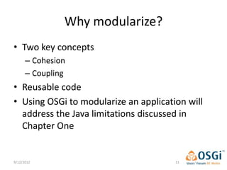 Why modularize?
• Two key concepts
      – Cohesion
      – Coupling
• Reusable code
• Using OSGi to modularize an application will
  address the Java limitations discussed in
  Chapter One


9/12/2012                              31
 