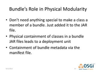 Bundle’s Role in Physical Modularity
• Don’t need anything special to make a class a
  member of a bundle. Just added it to the JAR
  file.
• Physical containment of classes in a bundle
  JAR files leads to a deployment unit
• Containment of bundle metadata via the
  manifest file.


9/12/2012                              33
 