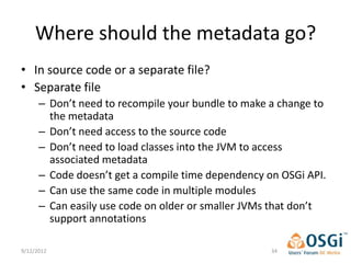 Where should the metadata go?
• In source code or a separate file?
• Separate file
      – Don’t need to recompile your bundle to make a change to
        the metadata
      – Don’t need access to the source code
      – Don’t need to load classes into the JVM to access
        associated metadata
      – Code doesn’t get a compile time dependency on OSGi API.
      – Can use the same code in multiple modules
      – Can easily use code on older or smaller JVMs that don’t
        support annotations

9/12/2012                                           34
 