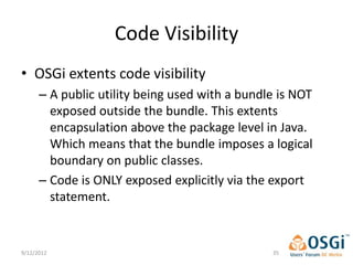 Code Visibility
• OSGi extents code visibility
      – A public utility being used with a bundle is NOT
        exposed outside the bundle. This extents
        encapsulation above the package level in Java.
        Which means that the bundle imposes a logical
        boundary on public classes.
      – Code is ONLY exposed explicitly via the export
        statement.


9/12/2012                                       35
 