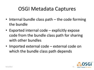 OSGI Metadata Captures
• Internal bundle class path – the code forming
  the bundle
• Exported internal code – explicitly expose
  code from the bundle class path for sharing
  with other bundles
• Imported external code – external code on
  which the bundle class path depends


9/12/2012                              41
 