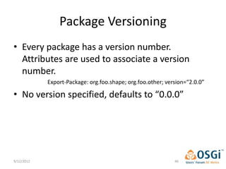 Package Versioning
• Every package has a version number.
  Attributes are used to associate a version
  number.
            Export-Package: org.foo.shape; org.foo.other; version=“2.0.0”

• No version specified, defaults to “0.0.0”




9/12/2012                                                    46
 