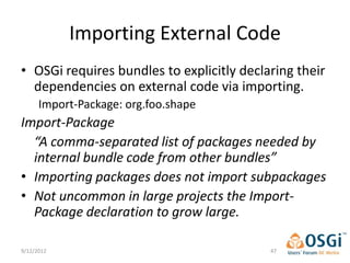 Importing External Code
• OSGi requires bundles to explicitly declaring their
  dependencies on external code via importing.
      Import-Package: org.foo.shape
Import-Package
  “A comma-separated list of packages needed by
  internal bundle code from other bundles”
• Importing packages does not import subpackages
• Not uncommon in large projects the Import-
  Package declaration to grow large.

9/12/2012                                  47
 