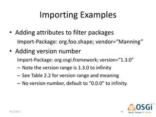 Importing Examples
• Adding attributes to filter packages
      Import-Package: org.foo.shape; vendor=“Manning”
• Adding version number
      Import-Package: org.osgi.framework; version=“1.3.0”
      – Note the version range is 1.3.0 to infinity
      – See Table 2.2 for version range and meaning
      – No version number, default to “0.0.0” to infinity.




9/12/2012                                           48
 