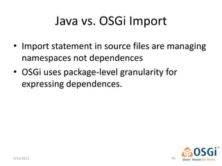 Java vs. OSGi Import
• Import statement in source files are managing
  namespaces not dependences
• OSGi uses package-level granularity for
  expressing dependences.




9/12/2012                             49
 
