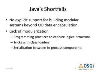 Java’s Shortfalls
• No explicit support for building modular
  systems beyond OO data encapsulation
• Lack of modularization
      – Programming practices to capture logical structure
      – Tricks with class loaders
      – Serialization between in-process components




9/12/2012                                       5
 