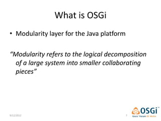 What is OSGi
• Modularity layer for the Java platform

“Modularity refers to the logical decomposition
 of a large system into smaller collaborating
 pieces”




9/12/2012                                  7
 
