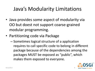 Java’s Modularity Limitations
• Java provides some aspect of modularity via
  OO but doest not support coarse-grained
  modular programming.
• Partitioning code via Package
      – Sometimes logical structure of a application
        requires to call specific code to belong in different
        package because of the dependencies among the
        packages MUST be exposed as “public”, which
        makes them exposed to everyone.

9/12/2012                                          8
 