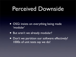 Perceived Downside

• OSGi insists on everything being made
  ‘modular’
• But aren’t we already modular?
• Don’t we partition our software effectively?
  1000s of unit tests say we do!
 