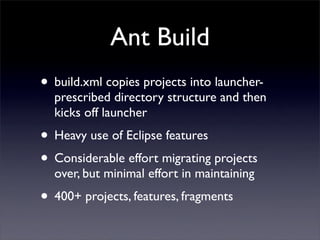 Ant Build
• build.xml copies projects into launcher-
  prescribed directory structure and then
  kicks off launcher
• Heavy use of Eclipse features
• Considerable effort migrating projects
  over, but minimal effort in maintaining
• 400+ projects, features, fragments
 