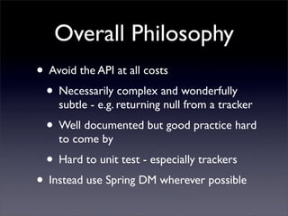 Overall Philosophy
• Avoid the API at all costs
 • Necessarily complex and wonderfully
    subtle - e.g. returning null from a tracker
 • Well documented but good practice hard
    to come by
 • Hard to unit test - especially trackers
• Instead use Spring DM wherever possible
 