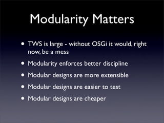 Modularity Matters
• TWS is large - without OSGi it would, right
  now, be a mess
• Modularity enforces better discipline
• Modular designs are more extensible
• Modular designs are easier to test
• Modular designs are cheaper
 
