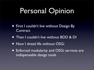 Personal Opinion
• First I couldn’t live without Design By
  Contract
• Then I couldn’t live without BDD & DI
• Now I dread life without OSGi
• Enforced modularity and OSGi services are
  indispensable design tools
 