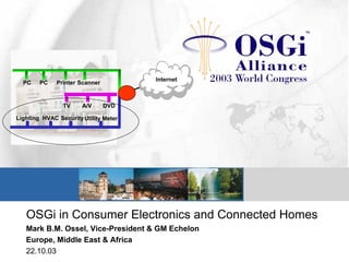 OSGi in Consumer Electronics and Connected Homes
Mark B.M. Ossel, Vice-President & GM Echelon
Europe, Middle East & Africa
22.10.03
SecurityLighting HVAC Utility Meter
TV DVDA/V
PC ScannerPC Printer
Internet
 
