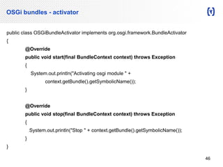 OSGi bundles - activator 
public class OSGiBundleActivator implements org.osgi.framework.BundleActivator 
{ 
@Override 
public void start(final BundleContext context) throws Exception 
{ 
System.out.println("Activating osgi module " + 
context.getBundle().getSymbolicName()); 
} 
@Override 
public void stop(final BundleContext context) throws Exception 
{ 
System.out.println("Stop " + context.getBundle().getSymbolicName()); 
} 
} 
46 
 