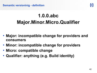 Semantic versioninig - definition 
1.0.0.abc 
Major.Minor.Micro.Qualifier 
• Major: incompatible change for providers and 
consumers 
• Minor: incompatible change for providers 
• Micro: compatible change 
• Qualifier: anything (e.g. Build identity) 
42 
 