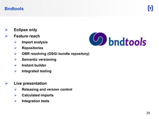 Bndtools 
 Eclipse only 
 Feature reach 
 Import analysis 
 Repositories 
 OBR resolving (OSGi bundle repository) 
 Semantic versioning 
 Instant builder 
 Integrated testing 
 Live presentation 
 Releasing and version control 
 Calculated imports 
 Integration tests 
29 
 