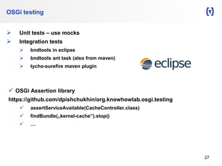 OSGi testing 
 Unit tests – use mocks 
 Integration tests 
 bndtools in eclipse 
 bndtools ant task (also from maven) 
 tycho-surefire maven plugin 
 OSGi Assertion library 
https://github.com/dpishchukhin/org.knowhowlab.osgi.testing 
 assertServiceAvailable(CacheController.class) 
 findBundle(„kernel-cache”).stop() 
 … 
27 
 