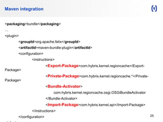 Maven integration 
<packaging>bundle</packaging> 
… 
<plugin> 
<groupId>org.apache.felix</groupId> 
<artifactId>maven-bundle-plugin</artifactId> 
<configuration> 
<instructions> 
<Export-Package>com.hybris.kernel.regioncache</Export- 
Package> 
<Private-Package>com.hybris.kernel.regioncache.*</Private- 
Package> 
<Bundle-Activator> 
com.hybris.kernel.regioncache.osgi.OSGiBundleActivator 
</Bundle-Activator> 
<Import-Package>com.hybris.kernel.api</Import-Package> 
</instructions> 
</configuration> 
</plugin> 
25 
 