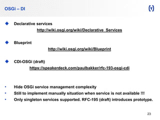 OSGi – DI 
 Declarative services 
http://wiki.osgi.org/wiki/Declarative_Services 
 Blueprint 
http://wiki.osgi.org/wiki/Blueprint 
 CDI-OSGi (draft) 
https://speakerdeck.com/paulbakker/rfc-193-osgi-cdi 
• Hide OSGi service management complexity 
• Still to implement manually situation when service is not available !!! 
• Only singleton services supported. RFC-195 (draft) introduces prototype. 
23 
 