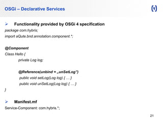 OSGi – Declarative Services 
 Functionality provided by OSGi 4 specification 
package com.hybris; 
import aQute.bnd.annotation.component.*; 
@Component 
Class Hello { 
private Log log; 
@Reference(unbind = „unSetLog”) 
public void setLog(Log log) { … } 
public void unSetLog(Log log) { … } 
} 
 Manifest.mf 
Service-Component: com.hybris.*; 
21 
 
