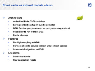 Core+ cache as external module - demo 
 Architecture 
• embedded Felix OSGi container 
• Spring context startup in bundle activator 
• OSGi Service proxy – can act as proxy over any protocol 
• Possibility to run without OSGi 
• Cache checker 
 Features 
• No thigh coupling to OSGi 
• Connect client to service without OSGi (direct spring) 
• Incremental migration to OSGi 
 Life demo 
• Start/stop bundle 
• How application reacts 
10 
 
