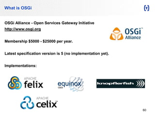 What is OSGi 
OSGi Alliance - Open Services Gateway Initiative 
http://www.osgi.org 
Membership $5000 - $25000 per year. 
Latest specification version is 5 (no implementation yet). 
Implementations: 
60 
 