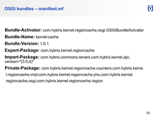 OSGi bundles – manifest.mf 
Bundle-Activator: com.hybris.kernel.regioncache.osgi.OSGiBundleActivator 
Bundle-Name: kernel-cache 
Bundle-Version: 1.0.1 
Export-Package: com.hybris.kernel.regioncache 
Import-Package: com.hybris.commons.tenant,com.hybris.kernel.api; 
version="[3.0,4)" 
Private-Package: com.hybris.kernel.regioncache.counters,com.hybris.kerne 
l.regioncache.impl,com.hybris.kernel.regioncache.jmx,com.hybris.kernel. 
regioncache.osgi,com.hybris.kernel.regioncache.region 
52 
 